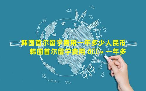 韩国首尔留学费用一年多少人民币 韩国首尔留学费用 🌻 一年多少